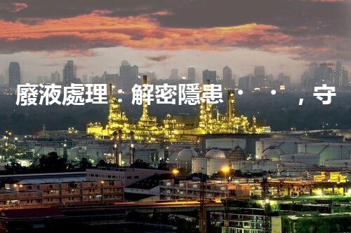 廢液處理：解密隱患，守護(hù)環(huán)境！
